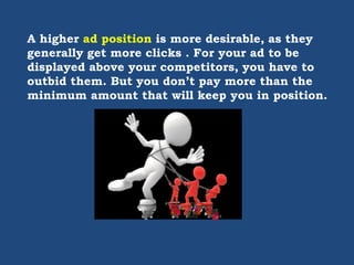 A higher ad position is more desirable, as they
generally get more clicks . For your ad to be
displayed above your competitors, you have to
outbid them. But you don’t pay more than the
minimum amount that will keep you in position.
 