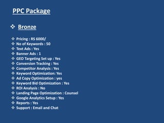 PPC Package
 Pricing : RS 6000/
 No of Keywords : 50
 Text Ads : Yes
 Banner Ads : 1
 GEO Targeting Set up : Yes
 Conversion Tracking : Yes
 Competitor Analysis : Yes
 Keyword Optimization: Yes
 Ad Copy Optimization : yes
 Keyword Bid Optimization : Yes
 ROI Analysis : No
 Landing Page Optimization : Counsel
 Google Analytics Setup : Yes
 Reports : Yes
 Support : Email and Chat
 Bronze
 