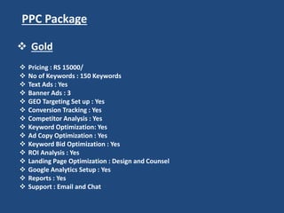 PPC Package
 Pricing : RS 15000/
 No of Keywords : 150 Keywords
 Text Ads : Yes
 Banner Ads : 3
 GEO Targeting Set up : Yes
 Conversion Tracking : Yes
 Competitor Analysis : Yes
 Keyword Optimization: Yes
 Ad Copy Optimization : Yes
 Keyword Bid Optimization : Yes
 ROI Analysis : Yes
 Landing Page Optimization : Design and Counsel
 Google Analytics Setup : Yes
 Reports : Yes
 Support : Email and Chat
 Gold
 