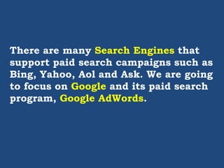 There are many Search Engines that
support paid search campaigns such as
Bing, Yahoo, Aol and Ask. We are going
to focus on Google and its paid search
program, Google AdWords.
 