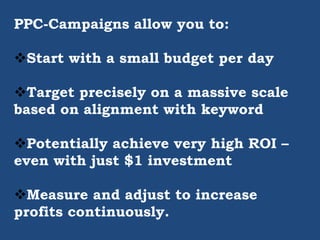 PPC-Campaigns allow you to:
Start with a small budget per day
Target precisely on a massive scale
based on alignment with keyword
Potentially achieve very high ROI –
even with just $1 investment
Measure and adjust to increase
profits continuously.
 