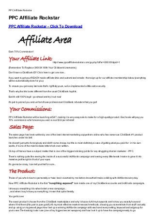 PPC Affiliate Rockstar


PPC Affiliate Rockstar
PPC Affiliate Rockstar - Click To Download
Free, Buy, Full Version, Cracked, Free Download, Full Download, Nulled, Review, key, kEygen, Serial No, Serial Number, Serial Code, Patched, Registration Key, Registration Code, Plugin, Plug




in, Working

Earn 70% Commission!


                                                             http://www.ppcaffiliaterockstar.com/go.php?offer=XXXXX&pid=1
(Remember To Replace XXXXX With Your Clickbank Username)
Don't have a ClickBank ID? Click here to get one now...
If you want to get your READY made affiliate links and customised emails - then sign up for our affiliate membership below (everything
will be automatically done for you):
To ensure you get every last sale that's rightfully yours, we've implemented a little extra security.
That's why the link looks different from the usual ClickBank hoplink.
But it's still 100% legit - go ahead and try it out now!
It's just to protect you and us from those professional ClickBank refunders that you get!




PPC Affiliate Rockstar will be launching at $47, making it a very easy sale to make for a high-quality product. Each sale will pay you
70% commission which means you earn a cool $32 per referral!




The sales page has been written by one of the best internet marketing copywriters online who has numerous ClickBank #1 product
launches under his belt.
He doesn't just write for anybody and didn't come cheap, but this is most definitely a case of getting what you paid for - in his own
words, it's one of the most kickass letters he's ever written.
On top of that we have a subject matter that is one of the biggest sticking points for any struggling internet marketer - PPC.
There's nothing quite like seeing the inside of a successful AdWords campaign and seeing every little tweak I make to grow it into
massive profits right in front of your eyes.
It's gonna be crazy, I can tell you that for sure...



Those of you who know me personally or have been coached by me before know that I make a killing with AdWords every day.
Now PPC Affiliate Rockstar is the first "everything exposed" look inside one of my ClickBank accounts and AdWords campaigns.

I show you everything I do when I start a new campaign...
...and when I say I show you everything, I mean that quite literally.
You get to see:
The exact product I choose from the ClickBank marketplace and why I choose it.All my keywords and I show you exactly how and
where I find them (this part is pure gold!).All my most effective market research methods, showing you screenshots from stuff I actually
end up using on my presell page.How I set up a winning AdWords campaign with each and every setting, keyword and adgroup for
you to see.The tracking tools I use (one of my biggest secret weapons) and how I set it up to have the campaign ready to go.
 
