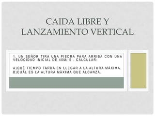 CAIDA LIBRE Y
     LANZAMIENTO VERTICAL

1 . U N S E Ñ O R T I R A U N A P I E D R A PA R A A R R I B A C O N U N A
VELOCIDAD INICIAL DE 40M/ S . CALCULAR:

A ) Q U É T I E M P O TA R D A E N L L E G A R A L A A LT U R A M Á X I M A .
B ) C U Á L E S L A A LT U R A M Á X I M A Q U E A L C A N Z A .
 