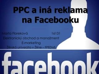 PPC a iná reklama
        na Facebooku
Marta Floreková            16131
Elektronický obchod a manažment
            E-marketing
  Žilinská univerzita v Žiline – FPEDaS
 