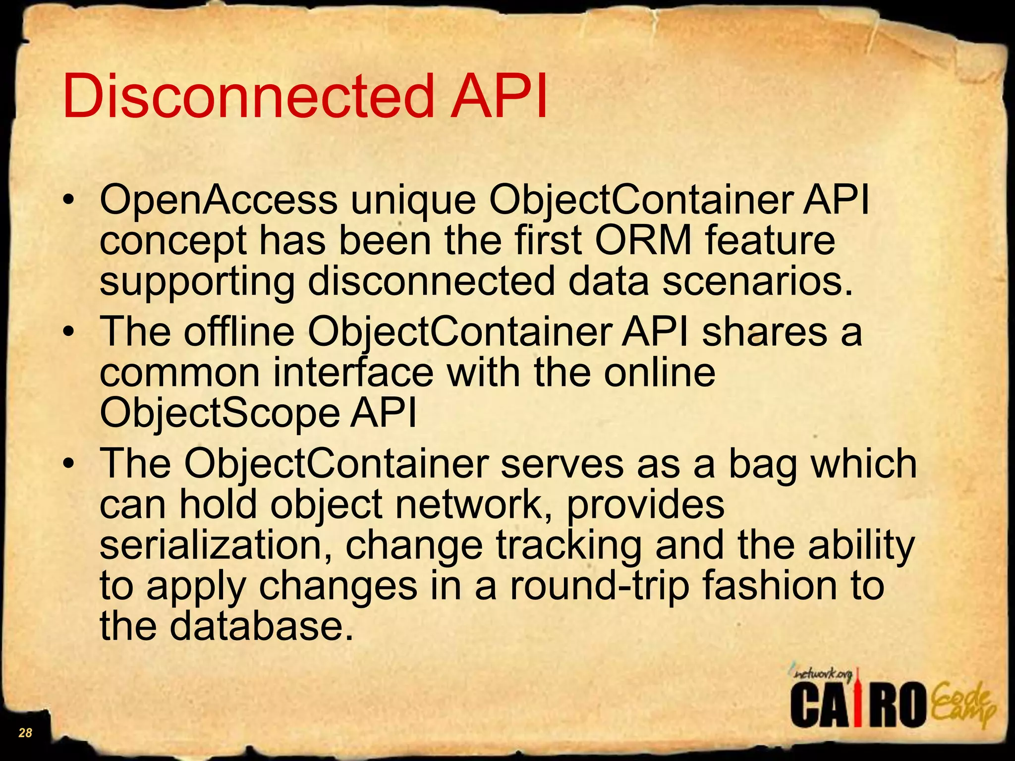 Disconnected APIOpenAccess unique ObjectContainer API concept has been the first ORM feature supporting disconnected data scenarios. The offline ObjectContainer API shares a common interface with the online ObjectScopeAPIThe ObjectContainer serves as a bag which can hold object network, provides serialization, change tracking and the ability to apply changes in a round-trip fashion to the database.28