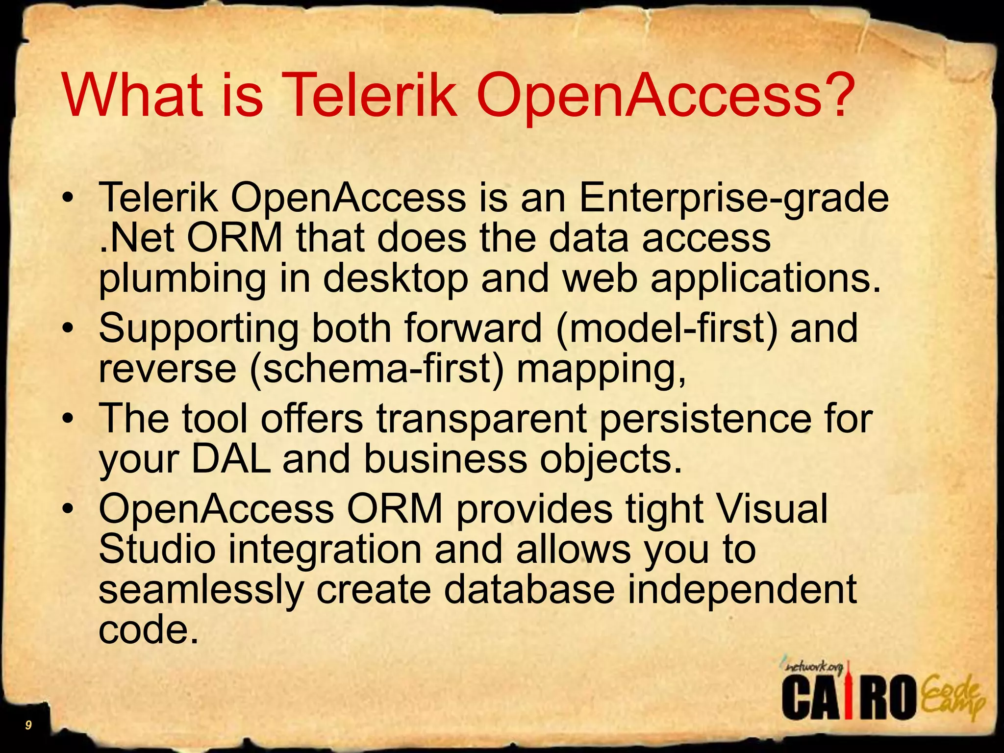 What is Telerik OpenAccess?Telerik OpenAccess is an Enterprise-grade .Net ORM that does the data access plumbing in desktop and web applications. Supporting both forward (model-first) and reverse (schema-first) mapping, The tool offers transparent persistence for your DAL and business objects. OpenAccess ORM provides tight Visual Studio integration and allows you to seamlessly create database independent code.9