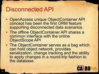 Disconnected APIOpenAccess unique ObjectContainer API concept has been the first ORM feature supporting disconnected data scenarios. The offline ObjectContainer API shares a common interface with the online ObjectScopeAPIThe ObjectContainer serves as a bag which can hold object network, provides serialization, change tracking and the ability to apply changes in a round-trip fashion to the database.28