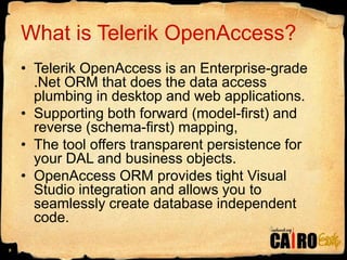 What is Telerik OpenAccess?Telerik OpenAccess is an Enterprise-grade .Net ORM that does the data access plumbing in desktop and web applications. Supporting both forward (model-first) and reverse (schema-first) mapping, The tool offers transparent persistence for your DAL and business objects. OpenAccess ORM provides tight Visual Studio integration and allows you to seamlessly create database independent code.9