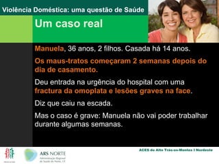 Um caso realManuela, 36 anos, 2 filhos. Casada há 14 anos.Os maus-tratos começaram 2 semanas depois do dia de casamento.Deu entrada na urgência do hospital com uma fractura da omoplata e lesões graves na face.Diz que caiu na escada.Mas o caso é grave: Manuela não vai poder trabalhar durante algumas semanas.