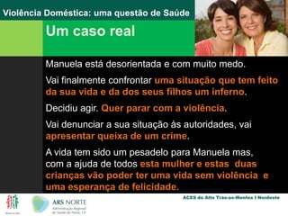 Um caso realManuela está desorientada e com muito medo.Vai finalmente confrontar uma situação que tem feito da sua vida e da dos seus filhos um inferno.Decidiu agir. Quer parar com a violência. Vai denunciar a sua situação às autoridades, vai apresentar queixa de um crime.A vida tem sido um pesadelo para Manuela mas, com a ajuda de todos esta mulher e estas  duas crianças vão poder ter uma vida sem violência  e uma esperança de felicidade.