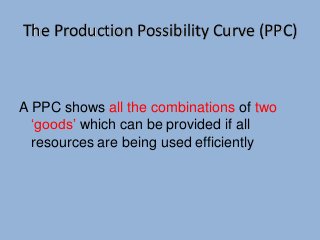 The Production Possibility Curve (PPC) 
A PPC shows all the combinations of two 
‘goods’ which can be provided if all 
resources are being used efficiently 
 