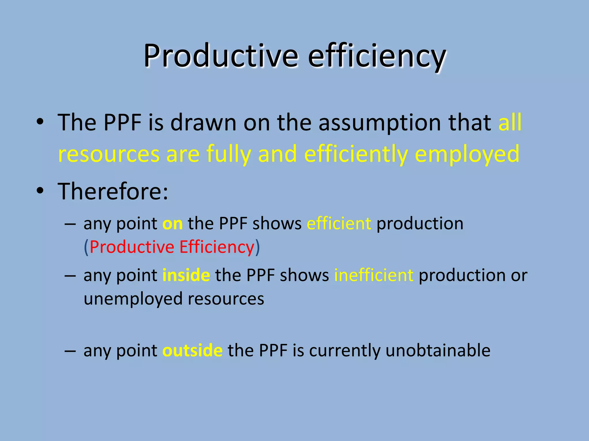 Productive efficiency
• The PPF is drawn on the assumption that all
resources are fully and efficiently employed
• Therefore:
– any point on the PPF shows efficient production
(Productive Efficiency)
– any point inside the PPF shows inefficient production or
unemployed resources

– any point outside the PPF is currently unobtainable

 