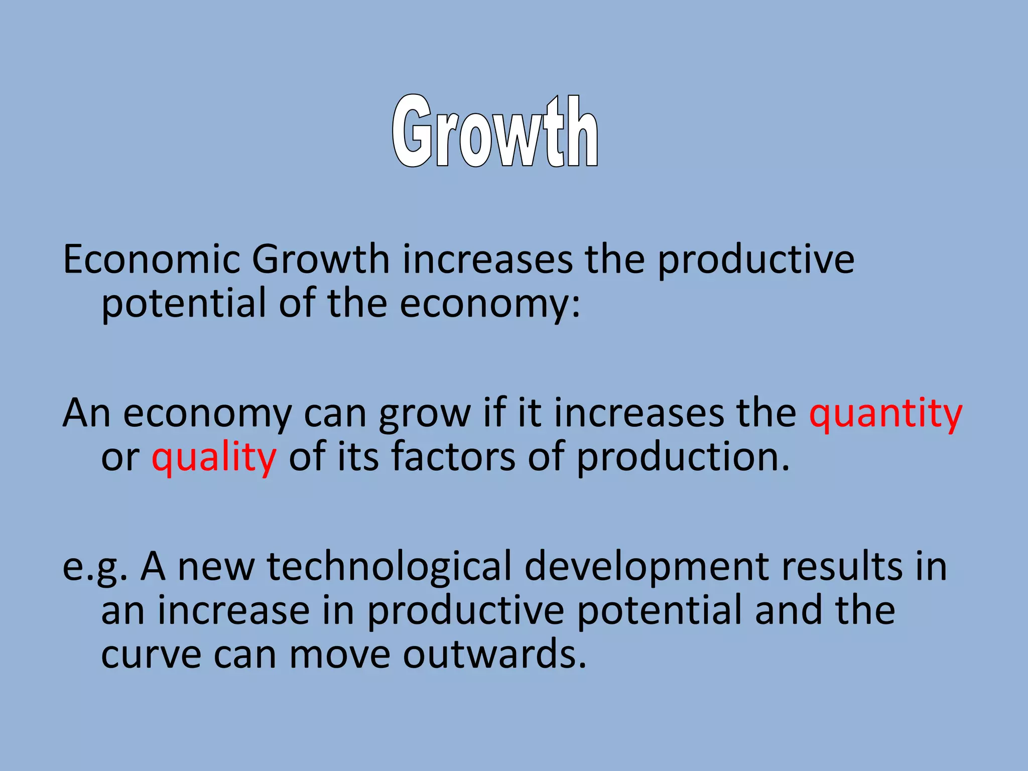 Economic Growth increases the productive
potential of the economy:
An economy can grow if it increases the quantity
or quality of its factors of production.
e.g. A new technological development results in
an increase in productive potential and the
curve can move outwards.

 
