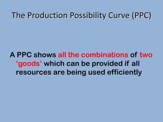 The Production Possibility Curve (PPC)

A PPC shows all the combinations of two
‘goods’ which can be provided if all
resources are being used efficiently

 