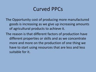 Curved PPCs
The Opportunity cost of producing more manufactured
goods is increasing as we give up increasing amounts
of agricultural products to achieve it.
The reason is that different factors of production have
different properties or skills and as we concentrate
more and more on the production of one thing we
have to start using resources that are less and less
suitable for it.

 