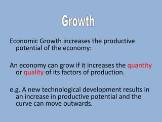 Economic Growth increases the productive
potential of the economy:
An economy can grow if it increases the quantity
or quality of its factors of production.
e.g. A new technological development results in
an increase in productive potential and the
curve can move outwards.

 