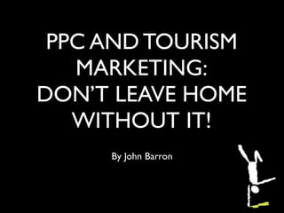 PPC AND TOURISM
   MARKETING:
DON’T LEAVE HOME
   WITHOUT IT!
     By John Barron
 