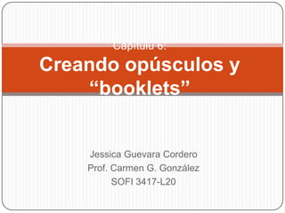 Capítulu 6:
Creando opúsculos y
    “booklets”


    Jessica Guevara Cordero
    Prof. Carmen G. González
          SOFI 3417-L20
 