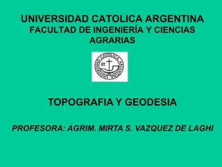 UNIVERSIDAD CATOLICA ARGENTINA
FACULTAD DE INGENIERÍA Y CIENCIAS
AGRARIAS
TOPOGRAFIA Y GEODESIA
PROFESORA: AGRIM. MIRTA S. VAZQUEZ DE LAGHI
 