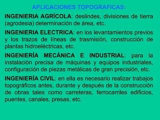 APLICACIONES TOPOGRAFICAS:
INGENIERIA AGRÍCOLA: deslindes, divisiones de tierra
(agrodesia) determinación de área, etc.
INGENIERIA ELECTRICA: en los levantamientos previos
y los trazos de líneas de trasmisión, construcción de
plantas hidroeléctricas, etc.
INGENIERÍA MECÁNICA E INDUSTRIAL: para la
instalación precisa de máquinas y equipos industriales,
configuración de piezas metálicas de gran precisión, etc.
INGENIERÍA CIVIL: en ella es necesario realizar trabajos
topográficos antes, durante y después de la construcción
de obras tales como carreteras, ferrocarriles edificios,
puentes, canales, presas, etc.
 