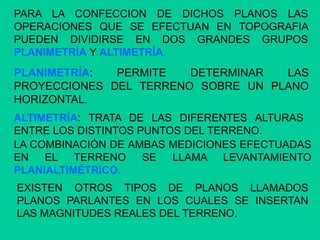PARA LA CONFECCION DE DICHOS PLANOS LAS
OPERACIONES QUE SE EFECTUAN EN TOPOGRAFIA
PUEDEN DIVIDIRSE EN DOS GRANDES GRUPOS
PLANIMETRÍA Y ALTIMETRÍA.
PLANIMETRÍA: PERMITE DETERMINAR LAS
PROYECCIONES DEL TERRENO SOBRE UN PLANO
HORIZONTAL.
ALTIMETRÍA: TRATA DE LAS DIFERENTES ALTURAS
ENTRE LOS DISTINTOS PUNTOS DEL TERRENO.
LA COMBINACIÓN DE AMBAS MEDICIONES EFECTUADAS
EN EL TERRENO SE LLAMA LEVANTAMIENTO
PLANIALTIMÉTRICO.
EXISTEN OTROS TIPOS DE PLANOS LLAMADOS
PLANOS PARLANTES EN LOS CUALES SE INSERTAN
LAS MAGNITUDES REALES DEL TERRENO.
 