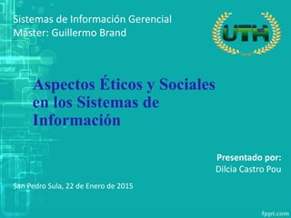 Sistemas de Información Gerencial
Máster: Guillermo Brand
Aspectos Éticos y Sociales
en los Sistemas de
Información
San Pedro Sula, 22 de Enero de 2015
Presentado por:
Dilcia Castro Pou
 