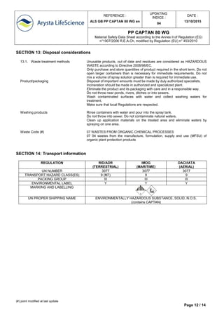 REFERENCE :
ALS GB PP CAPTAN 80 WG en
UPDATING
INDICE :
04
DATE :
13/10/2015
PP CAPTAN 80 WG
Material Safety Data Sheet according to the Annex II of Regulation (EC)
n°1907/2006 R.E.A.Ch, modified by Regulation (EU) n° 453/2010
(#) point modified at last update
Page 12 / 14
SECTION 13: Disposal considerations
13.1. Waste treatment methods Unusable products, out of date and residues are considered as HAZARDOUS
WASTE according to Directive 2008/98/EC.
Only purchase and store quantities of product required in the short term. Do not
open larger containers than is necessary for immediate requirements. Do not
mix a volume of spray solution greater than is required for immediate use.
Product/packaging Disposal of important amounts must be made by duly authorized specialists.
Incineration should be made in authorized and specialized plant.
Eliminate the product and its packaging with care and in a responsible way.
Do not throw near ponds, rivers, ditches or into sewers.
Wash contaminated surfaces with water and collect washing waters for
treatment.
Make sure that local Regulations are respected.
Washing products Rinse containers with water and pour into the spray tank.
Do not throw into sewer. Do not contaminate natural waters.
Clean up application materials on the treated area and eliminate waters by
spraying on one area.
Waste Code (#) 07 WASTES FROM ORGANIC CHEMICAL PROCESSES
07 04 wastes from the manufacture, formulation, supply and use (MFSU) of
organic plant protection products
SECTION 14: Transport information
REGULATION RID/ADR
(TERRESTRIAL)
IMDG
(MARITIME)
OACI/IATA
(AERIAL)
UN NUMBER 3077 3077 3077
TRANSPORT HAZARD CLASS(ES) 9 (M7) 9 9
PACKING GROUP III III III
ENVIRONMENTAL LABEL Y Y Y
MARKING AND LABELLING
UN PROPER SHIPPING NAME ENVIRONMENTALLY HAZARDOUS SUBSTANCE, SOLID, N.O.S.
(contains CAPTAN)
 