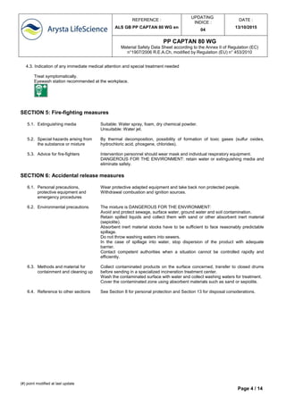 REFERENCE :
ALS GB PP CAPTAN 80 WG en
UPDATING
INDICE :
04
DATE :
13/10/2015
PP CAPTAN 80 WG
Material Safety Data Sheet according to the Annex II of Regulation (EC)
n°1907/2006 R.E.A.Ch, modified by Regulation (EU) n° 453/2010
(#) point modified at last update
Page 4 / 14
4.3. Indication of any immediate medical attention and special treatment needed
Treat symptomatically.
Eyewash station recommended at the workplace.
SECTION 5: Fire-fighting measures
5.1. Extinguishing media Suitable: Water spray, foam, dry chemical powder.
Unsuitable: Water jet.
5.2. Special hazards arising from
the substance or mixture
By thermal decomposition, possibility of formation of toxic gases (sulfur oxides,
hydrochloric acid, phosgene, chlorides).
5.3. Advice for fire-fighters Intervention personnel should wear mask and individual respiratory equipment.
DANGEROUS FOR THE ENVIRONMENT: retain water or extinguishing media and
eliminate safely.
SECTION 6: Accidental release measures
6.1. Personal precautions,
protective equipment and
emergency procedures
Wear protective adapted equipment and take back non protected people.
Withdrawal combustion and ignition sources.
6.2. Environmental precautions The mixture is DANGEROUS FOR THE ENVIRONMENT:
Avoid and protect sewage, surface water, ground water and soil contamination.
Retain spilled liquids and collect them with sand or other absorbent inert material
(sepiolite).
Absorbent inert material stocks have to be sufficient to face reasonably predictable
spillage.
Do not throw washing waters into sewers.
In the case of spillage into water, stop dispersion of the product with adequate
barrier.
Contact competent authorities when a situation cannot be controlled rapidly and
efficiently.
6.3. Methods and material for
containment and cleaning up
Collect contaminated products on the surface concerned, transfer to closed drums
before sending in a specialized incineration treatment center.
Wash the contaminated surface with water and collect washing waters for treatment.
Cover the contaminated zone using absorbent materials such as sand or sepiolite.
6.4. Reference to other sections See Section 8 for personal protection and Section 13 for disposal considerations.
 