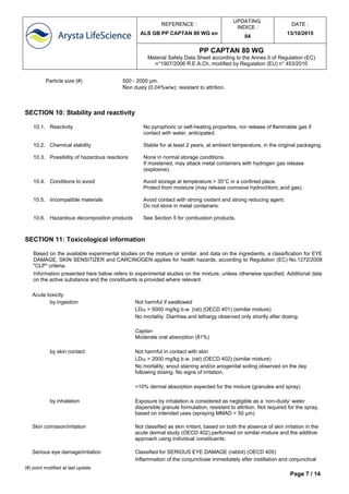 REFERENCE :
ALS GB PP CAPTAN 80 WG en
UPDATING
INDICE :
04
DATE :
13/10/2015
PP CAPTAN 80 WG
Material Safety Data Sheet according to the Annex II of Regulation (EC)
n°1907/2006 R.E.A.Ch, modified by Regulation (EU) n° 453/2010
(#) point modified at last update
Page 7 / 14
SECTION 10: Stability and reactivity
10.1. Reactivity No pyrophoric or self-heating properties, nor release of flammable gas if
contact with water, anticipated.
10.2. Chemical stability Stable for at least 2 years, at ambient temperature, in the original packaging.
10.3. Possibility of hazardous reactions None in normal storage conditions.
If moistened, may attack metal containers with hydrogen gas release
(explosive).
10.4. Conditions to avoid Avoid storage at temperature > 35°C in a confined place.
Protect from moisture (may release corrosive hydrochloric acid gas).
10.5. Incompatible materials Avoid contact with strong oxidant and strong reducing agent.
Do not store in metal containers.
10.6. Hazardous decomposition products See Section 5 for combustion products.
SECTION 11: Toxicological information
Based on the available experimental studies on the mixture or similar, and data on the ingredients, a classification for EYE
DAMAGE, SKIN SENSITIZER and CARCINOGEN applies for health hazards, according to Regulation (EC) No.1272/2008
"CLP" criteria.
Information presented here below refers to experimental studies on the mixture, unless otherwise specified. Additional data
on the active substance and the constituents is provided where relevant.
Acute toxicity
by ingestion Not harmful if swallowed
LD50 > 5000 mg/kg b.w. (rat) (OECD 401) (similar mixture)
No mortality. Diarrhea and lethargy observed only shortly after dosing.
Captan
Moderate oral absorption (81%)
by skin contact Not harmful in contact with skin
LD50 > 2000 mg/kg b.w. (rat) (OECD 402) (similar mixture)
No mortality, snout staining and/or anogenital soiling observed on the day
following dosing. No signs of irritation.
<10% dermal absorption expected for the mixture (granules and spray)
by inhalation Exposure by inhalation is considered as negligible as a ‘non-dusty’ water
dispersible granule formulation, resistant to attrition. Not required for the spray,
based on intended uses (spraying MMAD > 50 µm)
Skin corrosion/irritation Not classified as skin irritant, based on both the absence of skin irritation in the
acute dermal study (OECD 402).performed on similar mixture and the additive
approach using individual constituents.
Serious eye damage/irritation Classified for SERIOUS EYE DAMAGE (rabbit) (OECD 405)
Inflammation of the conjunctivae immediately after instillation and conjunctival
Particle size (#) 500 - 2000 µm.
Non dusty (0.04%w/w); resistant to attrition.
 