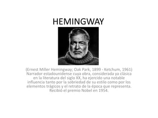 HEMINGWAY
(Ernest Miller Hemingway; Oak Park, 1899 - Ketchum, 1961)
Narrador estadounidense cuya obra, considerada ya clásica
en la literatura del siglo XX, ha ejercido una notable
influencia tanto por la sobriedad de su estilo como por los
elementos trágicos y el retrato de la época que representa.
Recibió el premio Nobel en 1954.
 