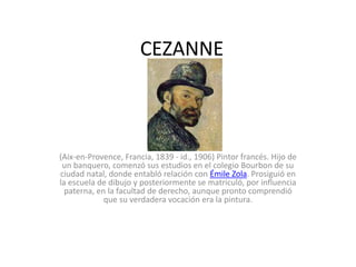 CEZANNE
(Aix-en-Provence, Francia, 1839 - id., 1906) Pintor francés. Hijo de
un banquero, comenzó sus estudios en el colegio Bourbon de su
ciudad natal, donde entabló relación con Émile Zola. Prosiguió en
la escuela de dibujo y posteriormente se matriculó, por influencia
paterna, en la facultad de derecho, aunque pronto comprendió
que su verdadera vocación era la pintura.
 