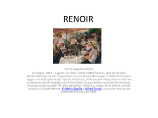 RENOIR
Pierre Auguste Renoir
(Limoges, 1841 - Cagnes-sur-Mer, 1919) Pintor francés, una de las más
destacadas figuras del impresionismo, tendencia de la que se distanciaría para
seguir una línea personal. Hijo de artesanos, vivió sus primeros años en barrios
proletarios donde trabajó como decorador de porcelanas y pintor de abanicos.
Después pudo acceder al taller del pintor Gilbert y, luego, al de Gleyre, donde
conoció a Claude Monet, Frédéric Bazille y Alfred Sisley, con quien más tarde
compartió su casa en París.
 