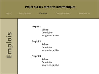 Projet sur les carrières informatiques
Intro   Formations         Emplois           Commentaires   Références




                     Emploi 1
                                Salaire
                                Description
                                Image de carrière

                     Emploi 2
                                Salaire
                                Description
                                Image de carrière

                     Emploi 3
                                Salaire
                                Description
                                Image de carrière
 