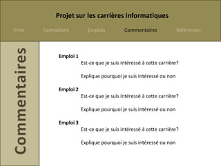 Projet sur les carrières informatiques
Intro   Formations          Emplois          Commentaires             Références



              Emploi 1
                         Est-ce que je suis intéressé à cette carrière?

                         Explique pourquoi je suis intéressé ou non

              Emploi 2
                         Est-ce que je suis intéressé à cette carrière?

                         Explique pourquoi je suis intéressé ou non

              Emploi 3
                         Est-ce que je suis intéressé à cette carrière?

                         Explique pourquoi je suis intéressé ou non
 