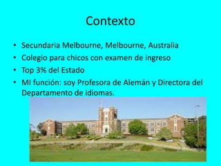Contexto
• Secundaria Melbourne, Melbourne, Australia
• Colegio para chicos con examen de ingreso
• Top 3% del Estado
• MI función: soy Profesora de Alemán y Directora del
Departamento de idiomas.
 