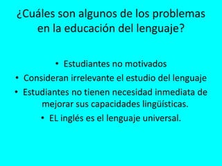 ¿Cuáles son algunos de los problemas
en la educación del lenguaje?
• Estudiantes no motivados
• Consideran irrelevante el estudio del lenguaje
• Estudiantes no tienen necesidad inmediata de
mejorar sus capacidades lingüísticas.
• EL inglés es el lenguaje universal.
 