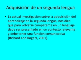 Adquisición de un segunda lengua
• La actual investigación sobre la adquisición del
aprendizaje de la segunda lengua, nos dice
que para volverse competente en un lenguaje
debe ser presentado en un contexto relevante
y debe tener una función comunicativa
(Richard and Rogers, 2001).
 
