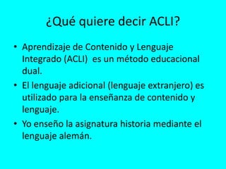 ¿Qué quiere decir ACLI?
• Aprendizaje de Contenido y Lenguaje
Integrado (ACLI) es un método educacional
dual.
• El lenguaje adicional (lenguaje extranjero) es
utilizado para la enseñanza de contenido y
lenguaje.
• Yo enseño la asignatura historia mediante el
lenguaje alemán.
 