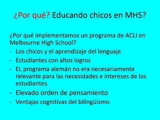 ¿Por qué? Educando chicos en MHS?
¿Por qué implementamos un programa de ACLI en
Melbourne High School?
- Los chicos y el aprendizaje del lenguaje
- Estudiantes con altos logros
- EL programa alemán no era necesariamente
relevante para las necesidades e intereses de los
estudiantes.
- Elevado orden de pensamiento
- Ventajas cognitivas del bilingüismo
 