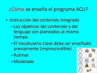 ¿Cómo se enseña el programa ACLI?
• Instrucción del contenido integrado
–Los objetivos del contenido y del
lenguaje son planeados al mismo
tiempo
–El Vocabulario clave debe ser enseñado
previamente (imprescindible)
–Rutinas
–Modelado
 