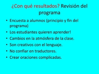 ¿Con qué resultados? Revisión del
programa
• Encuesta a alumnos (principio y fin del
programa)
• Los estudiantes quieren aprender!
• Cambios en la atmósfera de la clase.
• Son creativos con el lenguaje.
• No confiar en traductores.
• Crear oraciones complicadas.
 