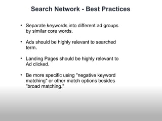 Search Network - Best Practices 
• Separate keywords into different ad groups 
by similar core words. 
• Ads should be highly relevant to searched 
term. 
• Landing Pages should be highly relevant to 
Ad clicked. 
• Be more specific using "negative keyword 
matching" or other match options besides 
"broad matching." 
 
