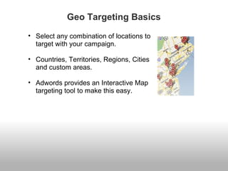 Geo Targeting Basics 
• Select any combination of locations to 
target with your campaign. 
• Countries, Territories, Regions, Cities 
and custom areas. 
• Adwords provides an Interactive Map 
targeting tool to make this easy. 
 