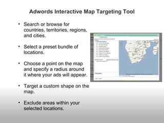 Adwords Interactive Map Targeting Tool 
• Search or browse for 
countries, territories, regions, 
and cities. 
• Select a preset bundle of 
locations. 
• Choose a point on the map 
and specify a radius around 
it where your ads will appear. 
• Target a custom shape on the 
map. 
• Exclude areas within your 
selected locations. 
 