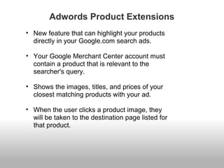 Adwords Product Extensions 
• New feature that can highlight your products 
directly in your Google.com search ads. 
• Your Google Merchant Center account must 
contain a product that is relevant to the 
searcher's query. 
• Shows the images, titles, and prices of your 
closest matching products with your ad. 
• When the user clicks a product image, they 
will be taken to the destination page listed for 
that product. 
 