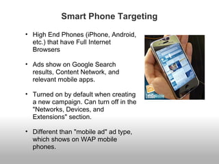 Smart Phone Targeting 
• High End Phones (iPhone, Android, 
etc.) that have Full Internet 
Browsers 
• Ads show on Google Search 
results, Content Network, and 
relevant mobile apps. 
• Turned on by default when creating 
a new campaign. Can turn off in the 
"Networks, Devices, and 
Extensions" section. 
• Different than "mobile ad" ad type, 
which shows on WAP mobile 
phones. 
 
