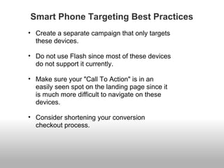 Smart Phone Targeting Best Practices 
• Create a separate campaign that only targets 
these devices. 
• Do not use Flash since most of these devices 
do not support it currently. 
• Make sure your "Call To Action" is in an 
easily seen spot on the landing page since it 
is much more difficult to navigate on these 
devices. 
• Consider shortening your conversion 
checkout process. 
 