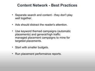 Content Network - Best Practices 
• Separate search and content - they don't play 
well together. 
• Ads should distract the reader's attention. 
• Use keyword themed campaigns (automatic 
placements) and general/high traffic 
managed placement campaigns to mine for 
targeted placements. 
• Start with smaller budgets. 
• Run placement performance reports. 
 