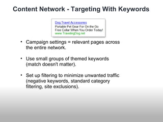 Content Network - Targeting With Keywords 
• Campaign settings = relevant pages across 
the entire network. 
• Use small groups of themed keywords 
(match doesn't matter). 
• Set up filtering to minimize unwanted traffic 
(negative keywords, standard category 
filtering, site exclusions). 
 