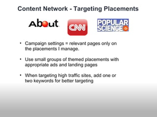 Content Network - Targeting Placements 
• Campaign settings = relevant pages only on 
the placements I manage. 
• Use small groups of themed placements with 
appropriate ads and landing pages 
• When targeting high traffic sites, add one or 
two keywords for better targeting 
 